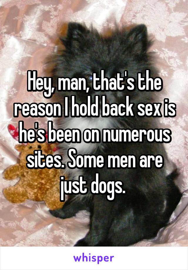 Hey, man, that's the reason I hold back sex is he's been on numerous sites. Some men are just dogs. 