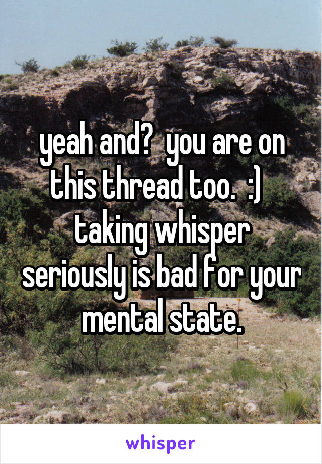 yeah and?  you are on this thread too.  :)   taking whisper seriously is bad for your mental state.