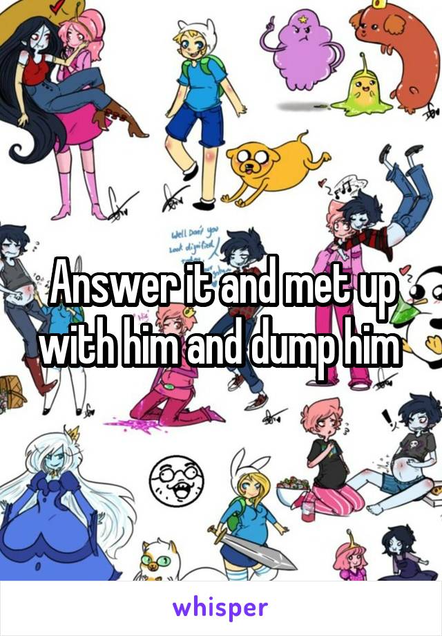 Answer it and met up with him and dump him 