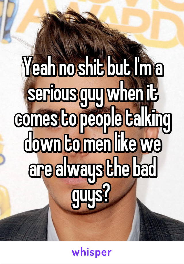 Yeah no shit but I'm a serious guy when it comes to people talking down to men like we are always the bad guys? 