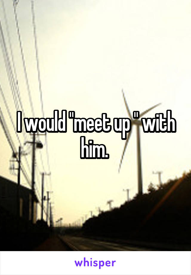 I would "meet up " with him. 