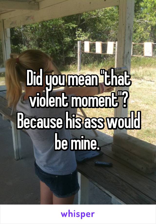 Did you mean "that violent moment"? Because his ass would be mine. 