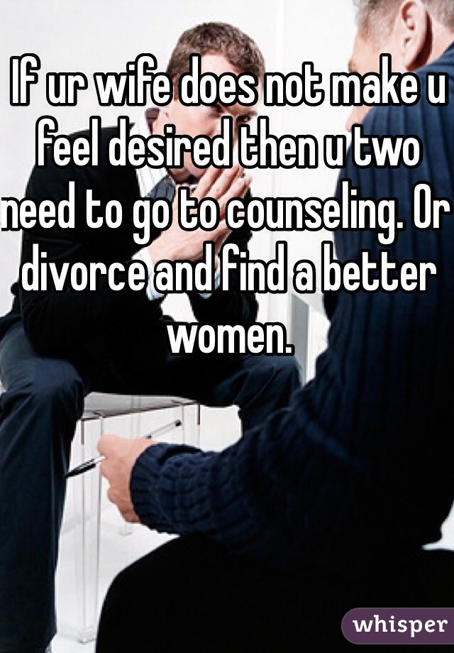 If ur wife does not make u feel desired then u two need to go to counseling. Or divorce and find a better women. 