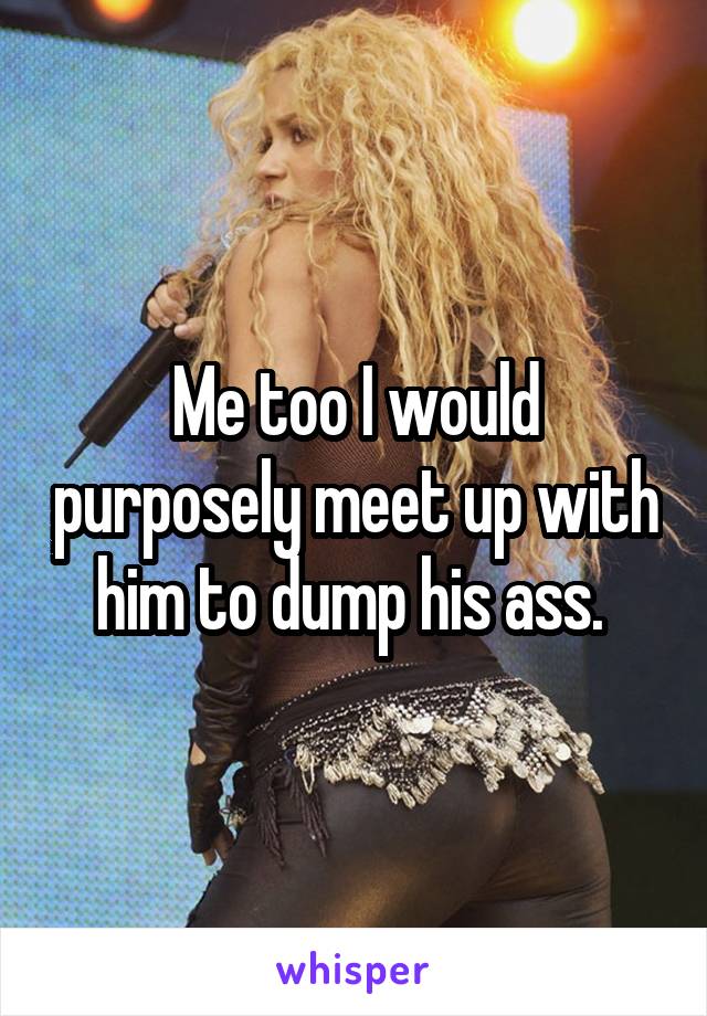 Me too I would purposely meet up with him to dump his ass. 