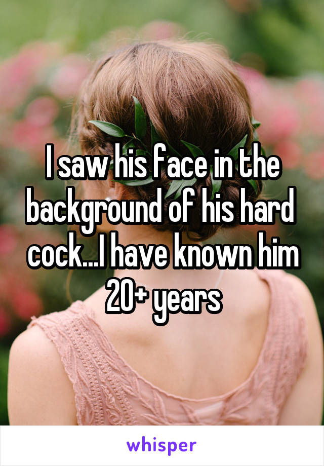 I saw his face in the background of his hard  cock...I have known him 20+ years