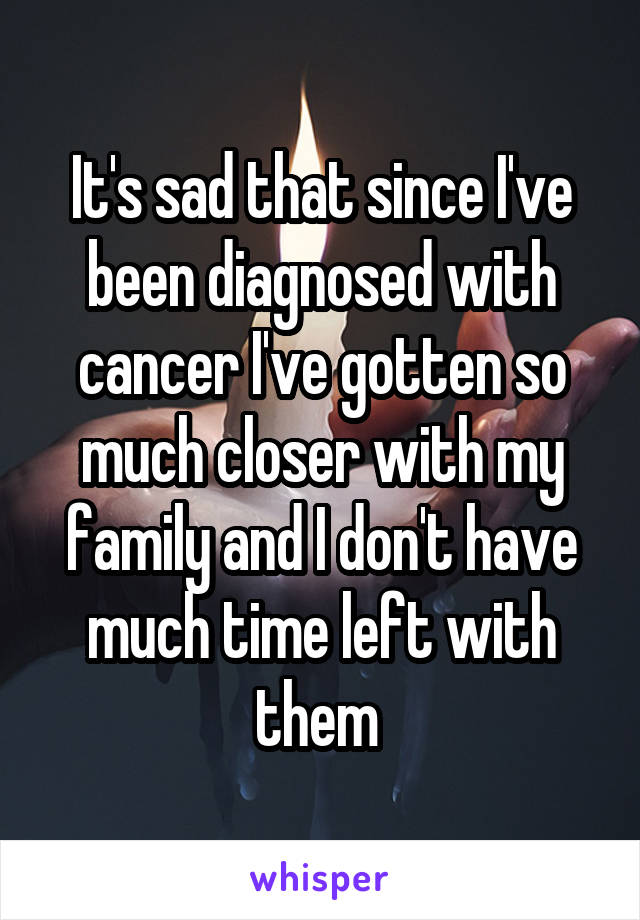 It's sad that since I've been diagnosed with cancer I've gotten so much closer with my family and I don't have much time left with them 