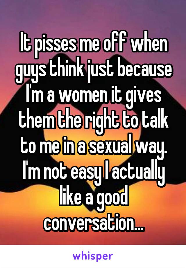 It pisses me off when guys think just because I'm a women it gives them the right to talk to me in a sexual way. I'm not easy I actually like a good conversation...