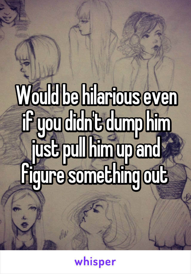 Would be hilarious even if you didn't dump him just pull him up and figure something out 