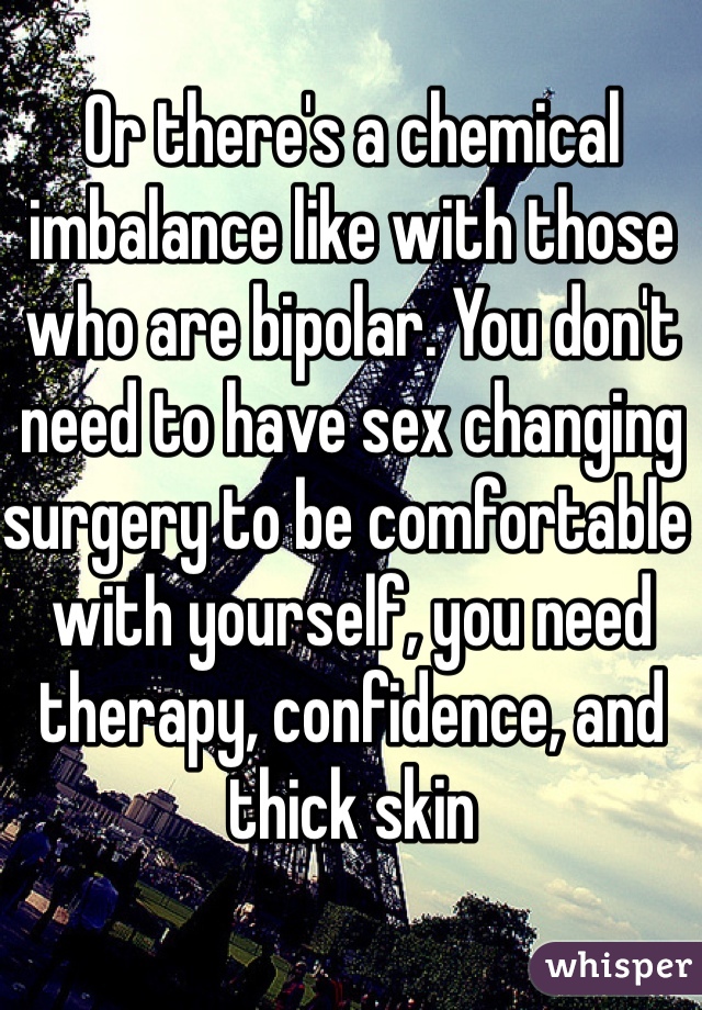 Or there's a chemical imbalance like with those who are bipolar. You don't need to have sex changing surgery to be comfortable with yourself, you need therapy, confidence, and thick skin 