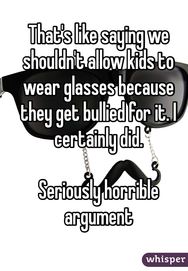 That's like saying we shouldn't allow kids to wear glasses because they get bullied for it. I certainly did.

Seriously horrible argument