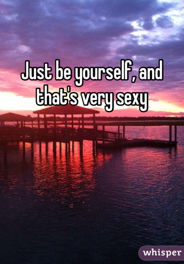 Just be yourself, and that's very sexy