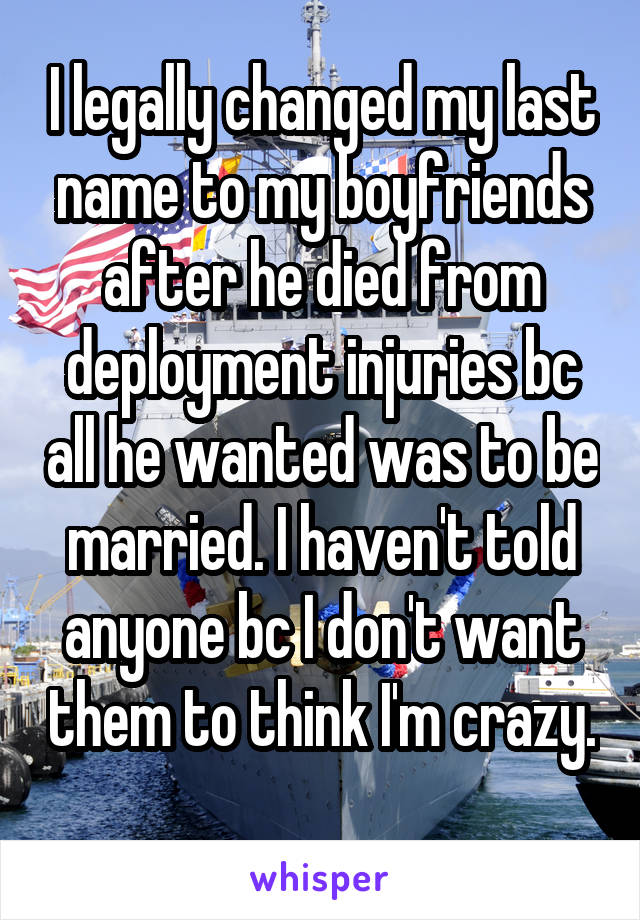 I legally changed my last name to my boyfriends after he died from deployment injuries bc all he wanted was to be married. I haven't told anyone bc I don't want them to think I'm crazy. 