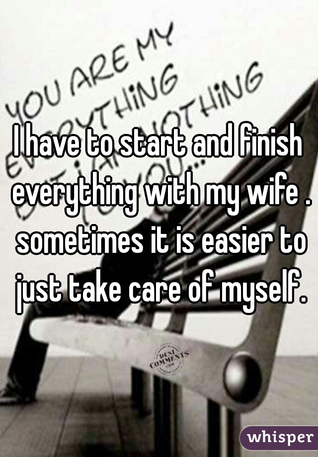I have to start and finish everything with my wife . sometimes it is easier to just take care of myself.