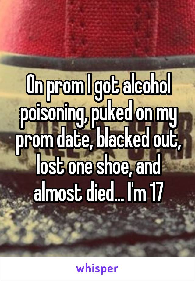 On prom I got alcohol poisoning, puked on my prom date, blacked out, lost one shoe, and almost died... I'm 17