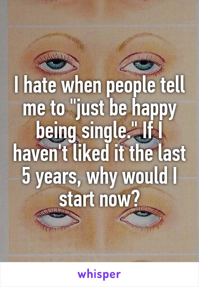 I hate when people tell me to "just be happy being single." If I haven't liked it the last 5 years, why would I start now?