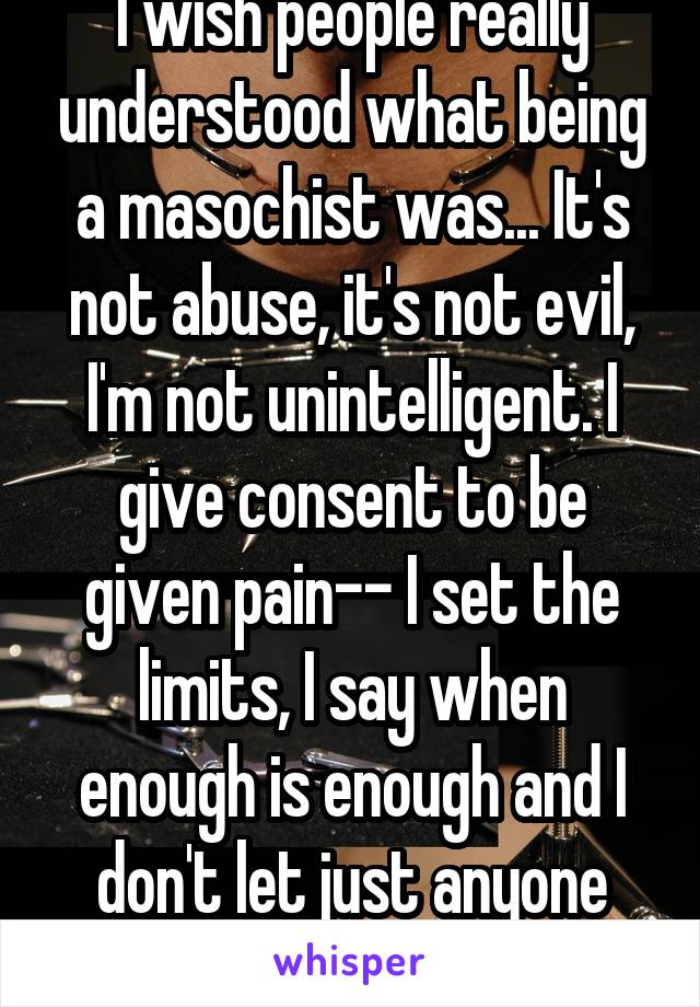 I wish people really understood what being a masochist was... It's not abuse, it's not evil, I'm not unintelligent. I give consent to be given pain-- I set the limits, I say when enough is enough and I don't let just anyone "smack me around"  
