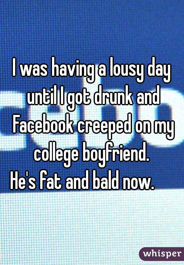I was having a lousy day until I got drunk and Facebook creeped on my college boyfriend. 
He's fat and bald now.     