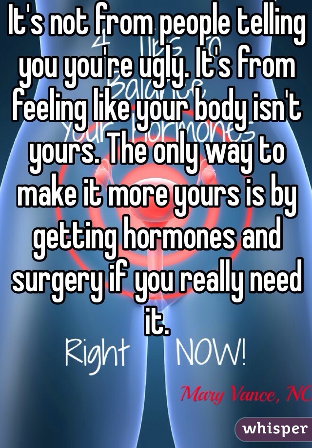 It's not from people telling you you're ugly. It's from feeling like your body isn't yours. The only way to make it more yours is by getting hormones and surgery if you really need it.