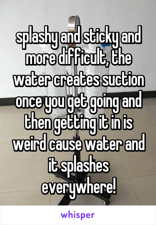splashy and sticky and more difficult, the water creates suction once you get going and then getting it in is weird cause water and it splashes everywhere!