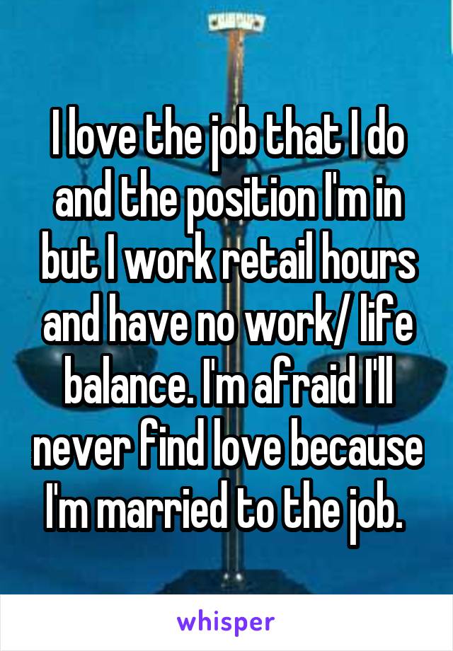 I love the job that I do and the position I'm in but I work retail hours and have no work/ life balance. I'm afraid I'll never find love because I'm married to the job. 