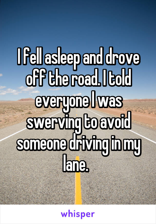 I fell asleep and drove off the road. I told everyone I was swerving to avoid someone driving in my lane.  