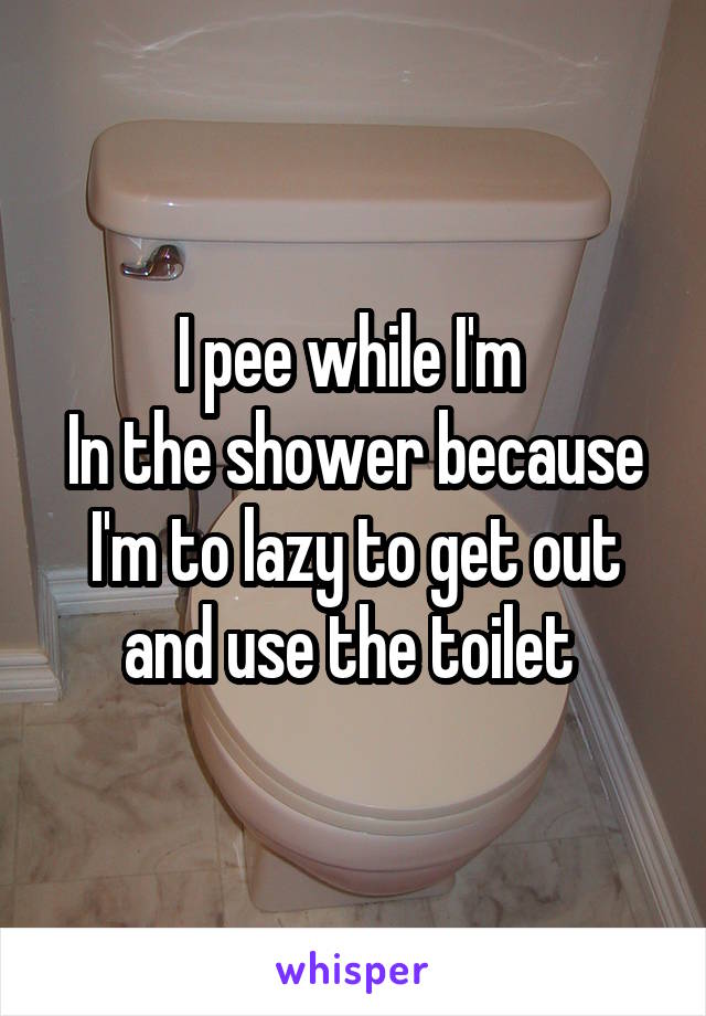 I pee while I'm 
In the shower because I'm to lazy to get out and use the toilet 
