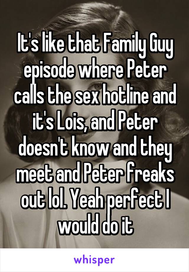 It's like that Family Guy episode where Peter calls the sex hotline and it's Lois, and Peter doesn't know and they meet and Peter freaks out lol. Yeah perfect I would do it