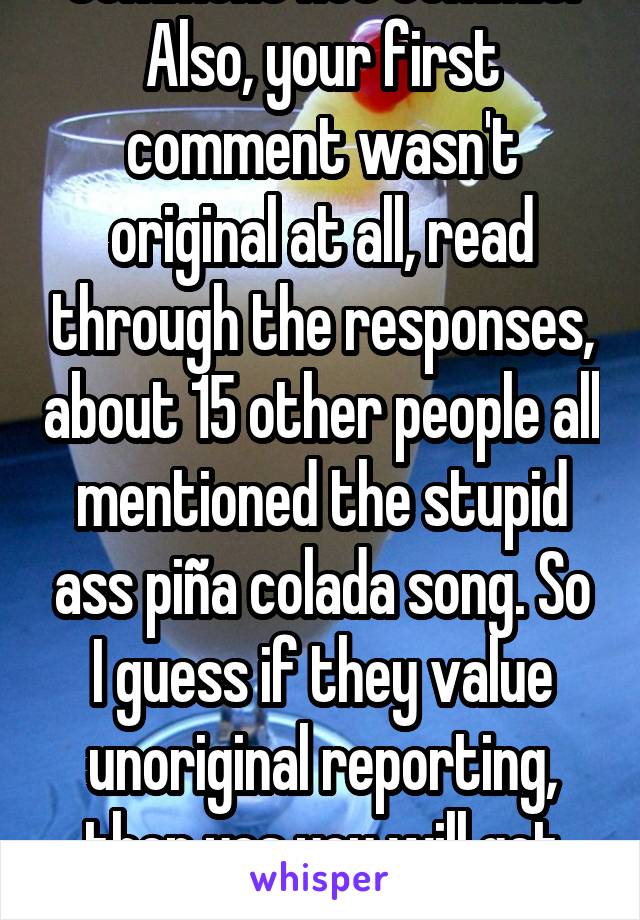 Comment not commit. Also, your first comment wasn't original at all, read through the responses, about 15 other people all mentioned the stupid ass piña colada song. So I guess if they value unoriginal reporting, then yes you will get hired.