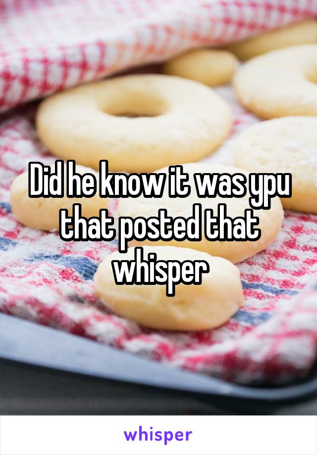 Did he know it was ypu that posted that whisper