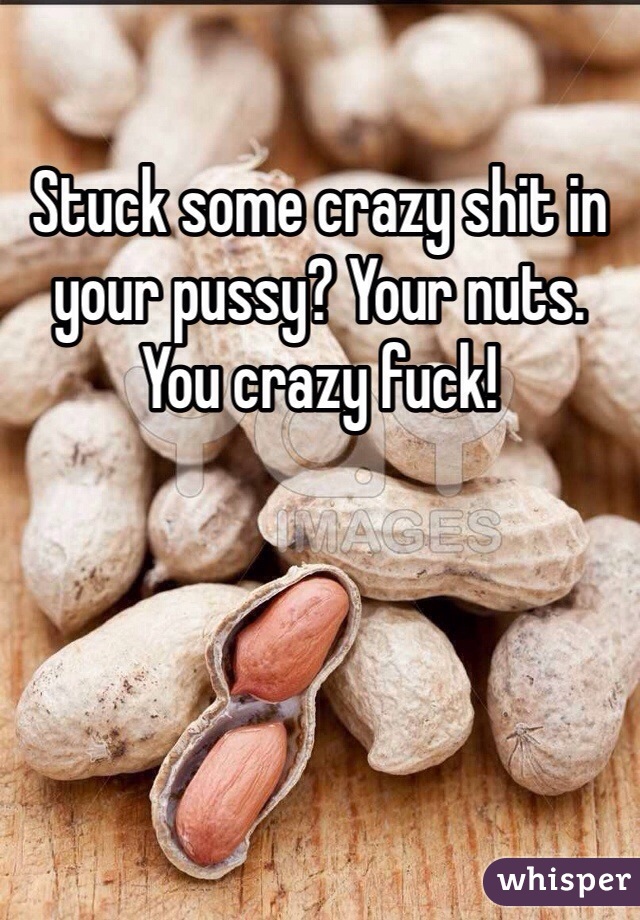 Stuck some crazy shit in your pussy? Your nuts. You crazy fuck! 
