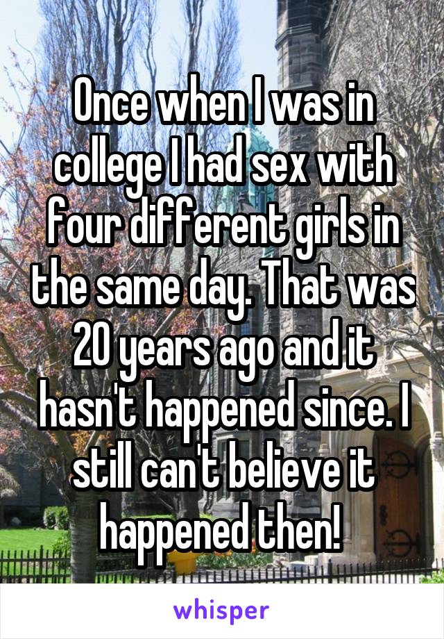 Once when I was in college I had sex with four different girls in the same day. That was 20 years ago and it hasn't happened since. I still can't believe it happened then! 