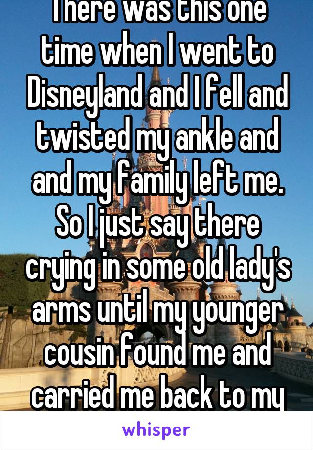 There was this one time when I went to Disneyland and I fell and twisted my ankle and and my family left me. So I just say there crying in some old lady's arms until my younger cousin found me and carried me back to my family. 