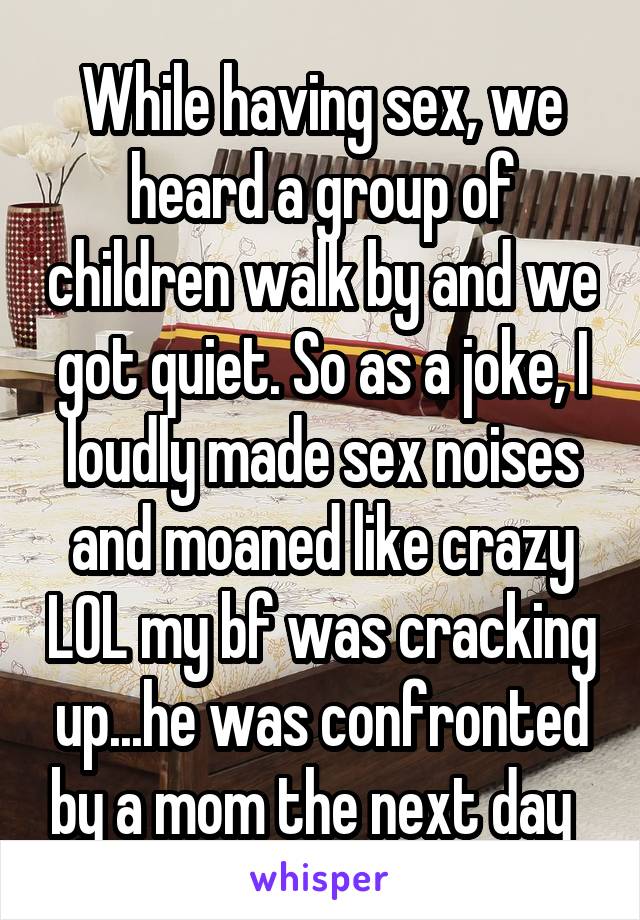 While having sex, we heard a group of children walk by and we got quiet. So as a joke, I loudly made sex noises and moaned like crazy LOL my bf was cracking up...he was confronted by a mom the next day  