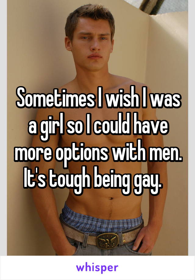 Sometimes I wish I was a girl so I could have more options with men. It's tough being gay.   