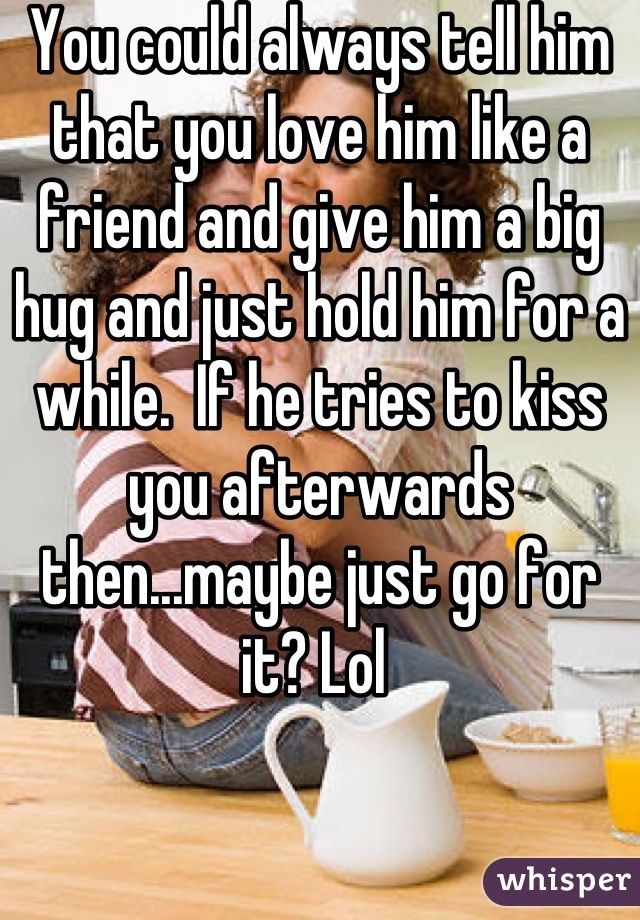 You could always tell him that you love him like a friend and give him a big hug and just hold him for a while.  If he tries to kiss you afterwards then...maybe just go for it? Lol 