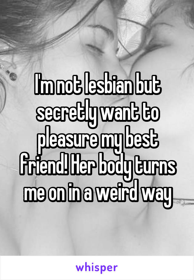 I'm not lesbian but secretly want to pleasure my best friend! Her body turns me on in a weird way