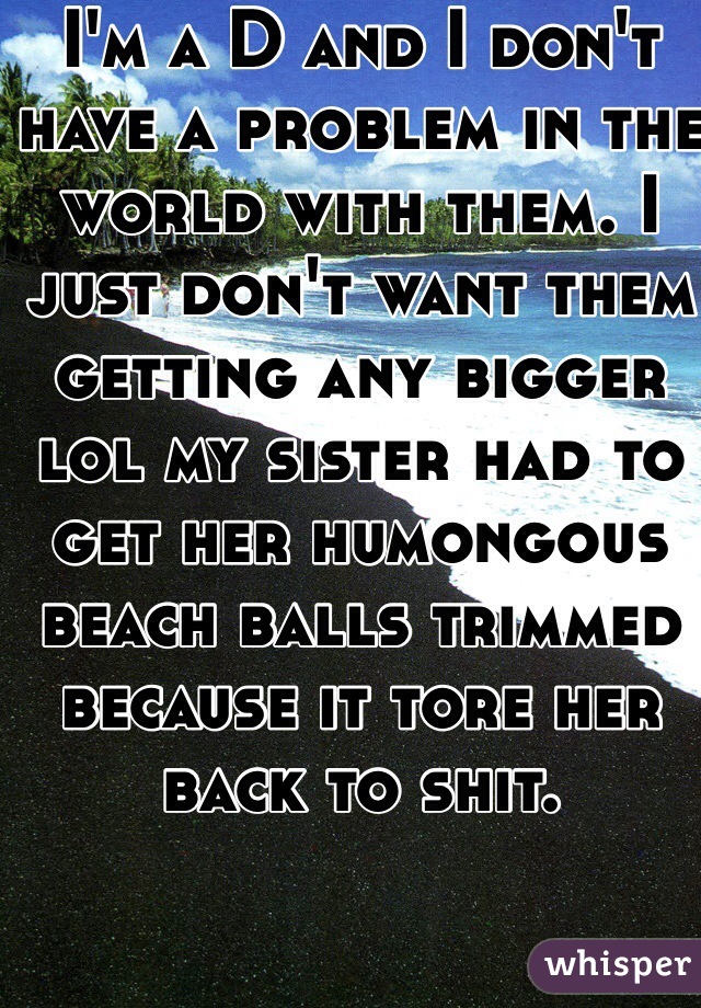 I'm a D and I don't have a problem in the world with them. I just don't want them getting any bigger lol my sister had to get her humongous beach balls trimmed because it tore her back to shit. 