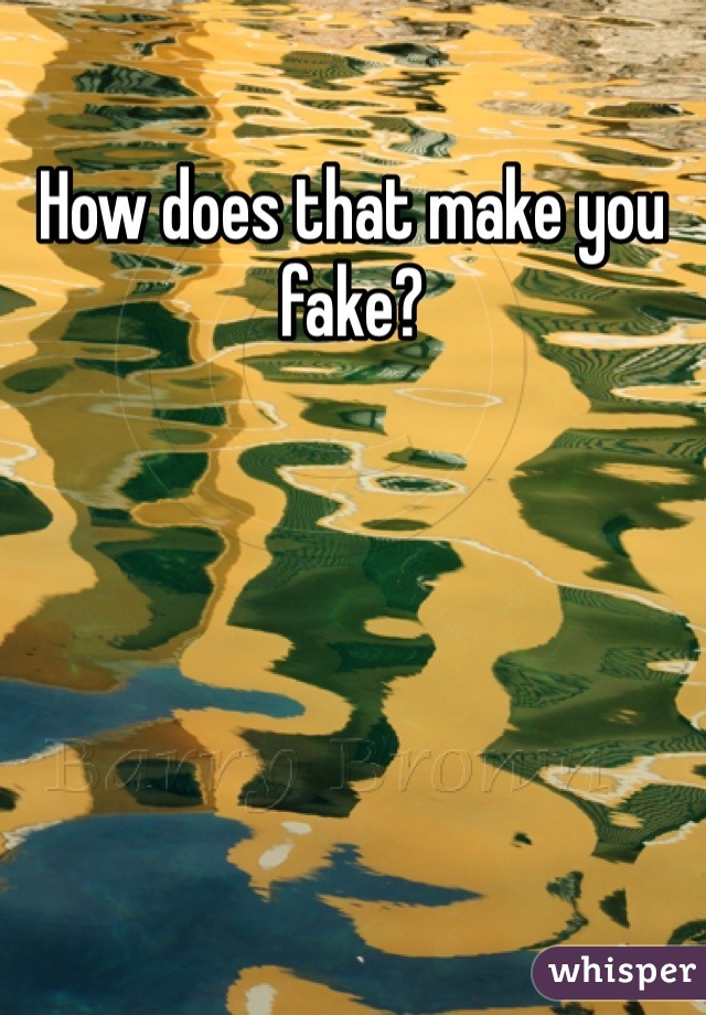 How does that make you fake?