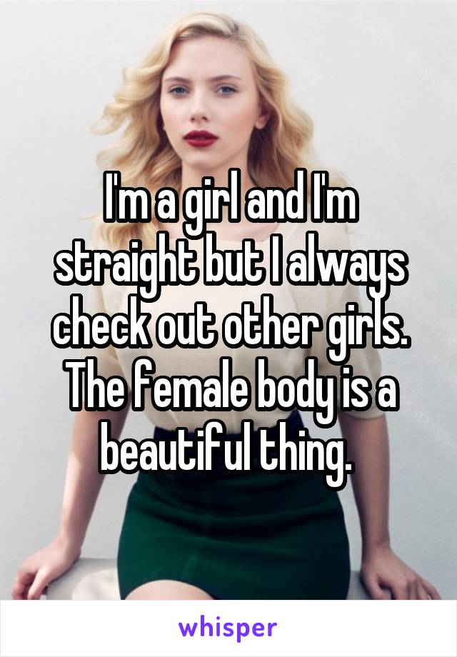 I'm a girl and I'm straight but I always check out other girls. The female body is a beautiful thing. 
