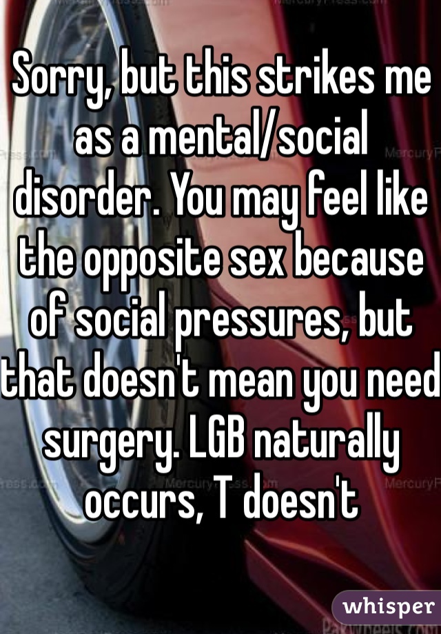 Sorry, but this strikes me as a mental/social disorder. You may feel like the opposite sex because of social pressures, but that doesn't mean you need surgery. LGB naturally occurs, T doesn't