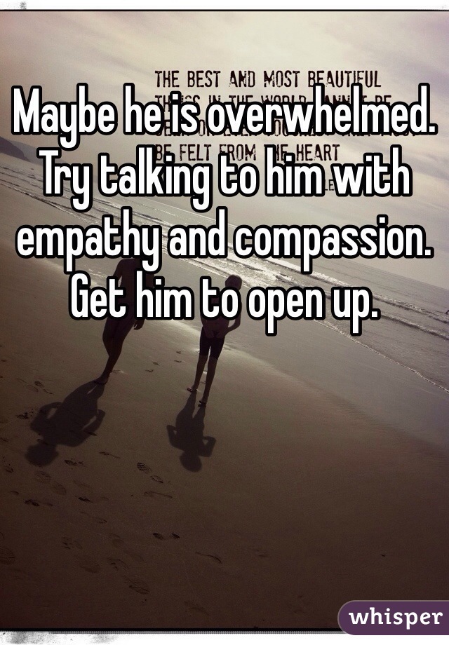 Maybe he is overwhelmed. Try talking to him with empathy and compassion. Get him to open up.