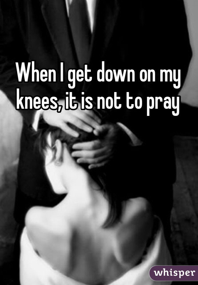 When I get down on my knees, it is not to pray