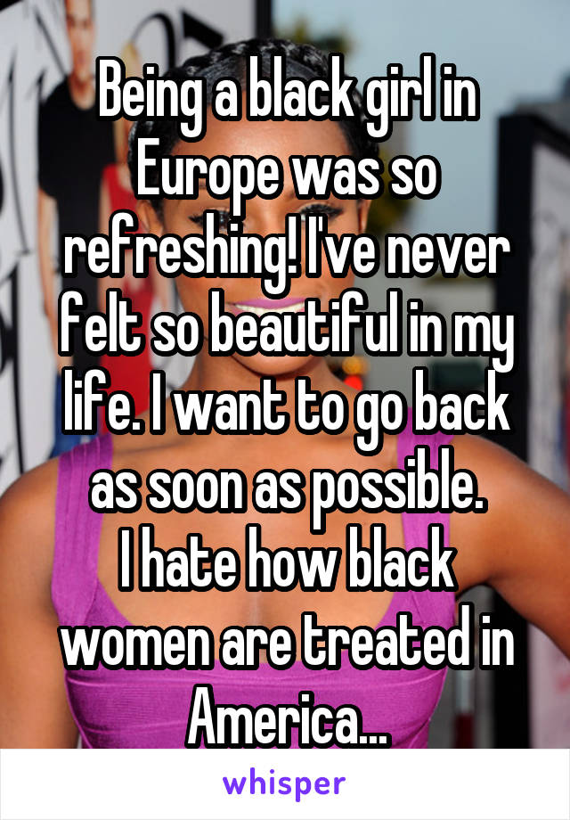 Being a black girl in Europe was so refreshing! I've never felt so beautiful in my life. I want to go back as soon as possible.
I hate how black women are treated in America...