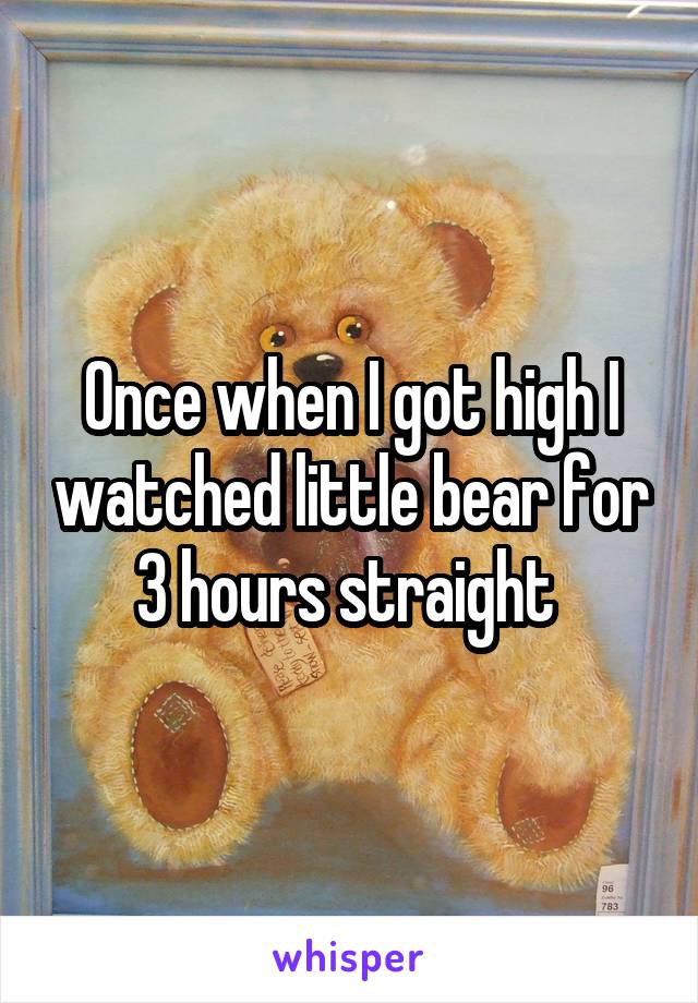 Once when I got high I watched little bear for 3 hours straight 
