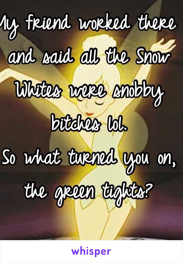 My friend worked there and said all the Snow Whites were snobby bitches lol. 
So what turned you on, the green tights? 