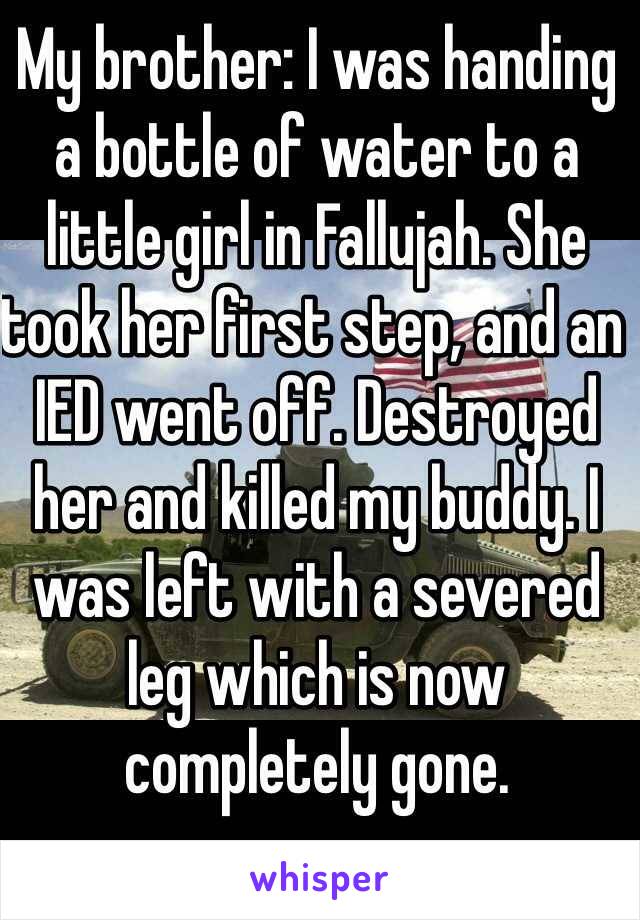 My brother: I was handing a bottle of water to a little girl in Fallujah. She took her first step, and an IED went off. Destroyed her and killed my buddy. I was left with a severed leg which is now completely gone. 