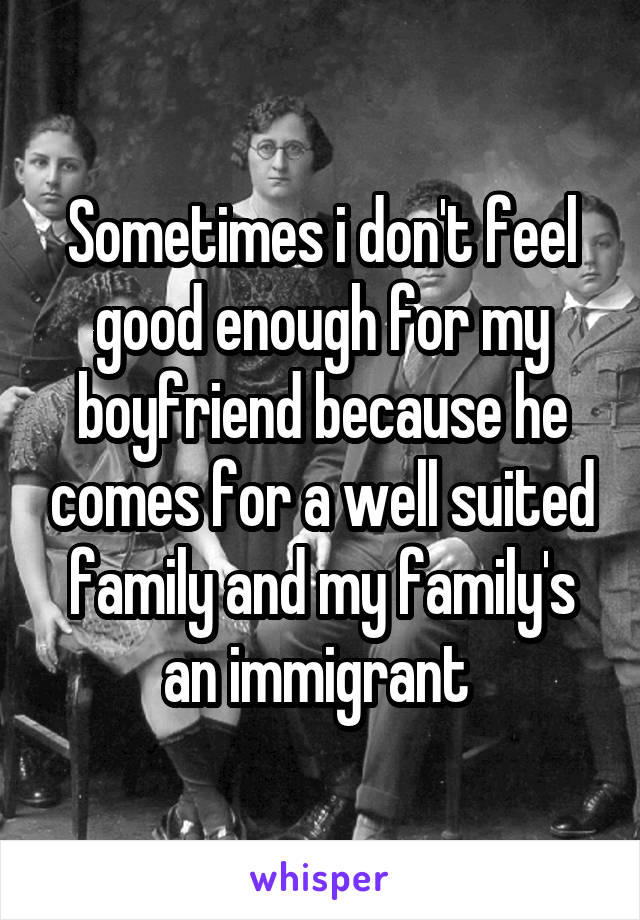 Sometimes i don't feel good enough for my boyfriend because he comes for a well suited family and my family's an immigrant 
