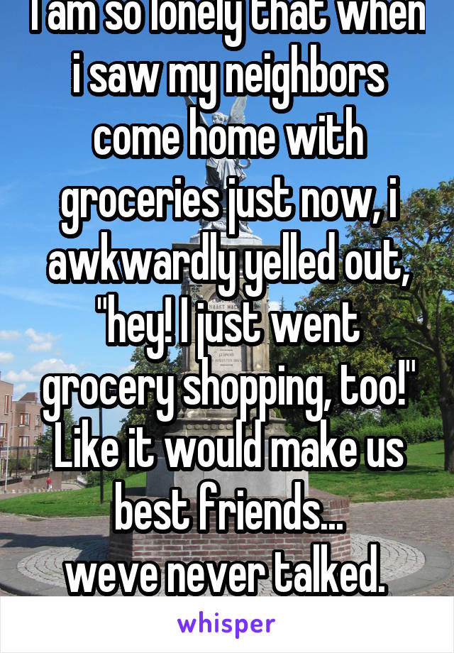 I am so lonely that when i saw my neighbors come home with groceries just now, i awkwardly yelled out, "hey! I just went grocery shopping, too!" Like it would make us best friends...
weve never talked. 
Ugh. 