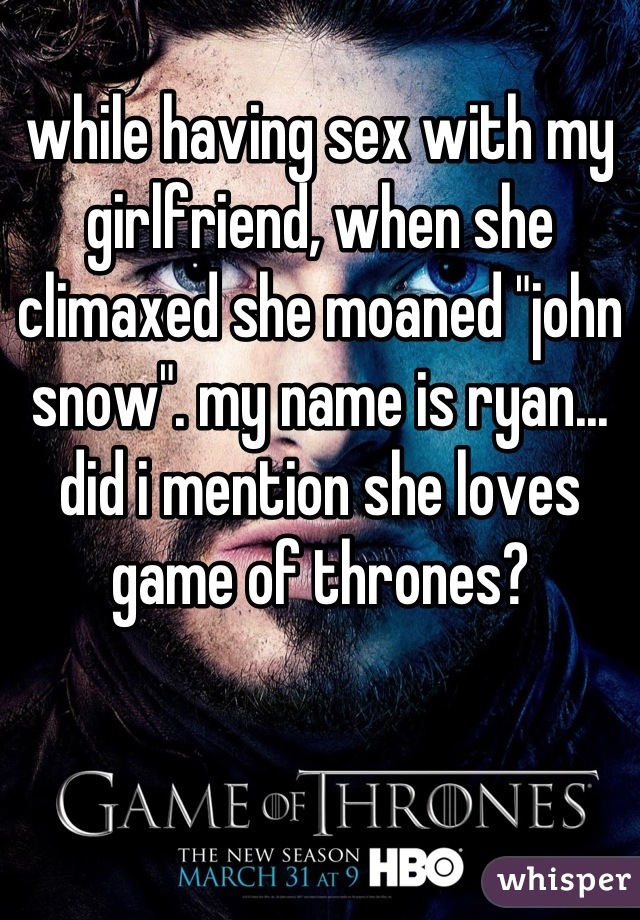 while having sex with my girlfriend, when she climaxed she moaned "john snow". my name is ryan... did i mention she loves game of thrones?