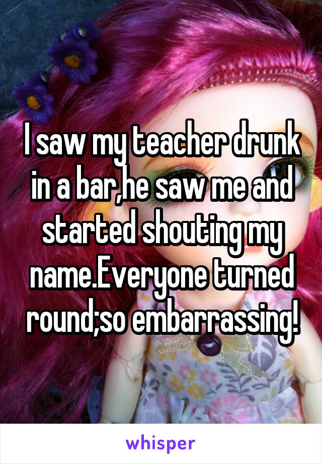 I saw my teacher drunk in a bar,he saw me and started shouting my name.Everyone turned round;so embarrassing!